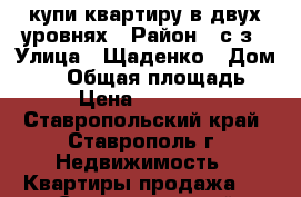 купи квартиру в двух уровнях › Район ­ с/з › Улица ­ Щаденко › Дом ­ 35 › Общая площадь ­ 111 › Цена ­ 4 100 000 - Ставропольский край, Ставрополь г. Недвижимость » Квартиры продажа   . Ставропольский край